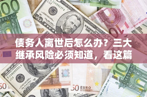 武汉债务人离世后怎么办？三大继承风险必须知道，看这篇就够了