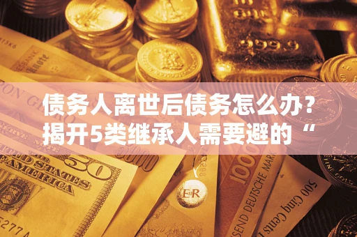 武汉债务人离世后债务怎么办？揭开5类继承人需要避的“坑”