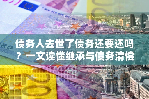 武汉债务人去世了债务还要还吗？一文读懂继承与债务清偿