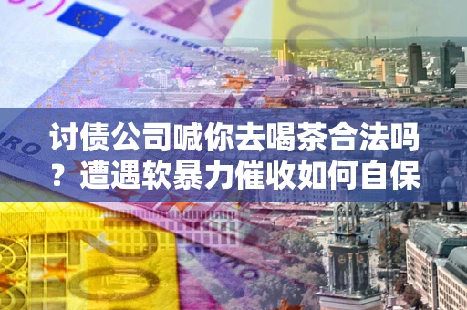 武汉讨债公司喊你去喝茶合法吗？遭遇软暴力催收如何自保？