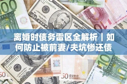 武汉离婚时债务雷区全解析｜如何防止被前妻/夫坑惨还债？